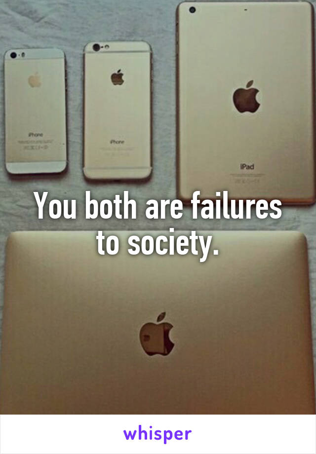 You both are failures to society.