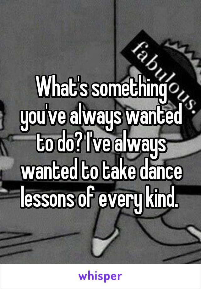 What's something you've always wanted to do? I've always wanted to take dance lessons of every kind. 