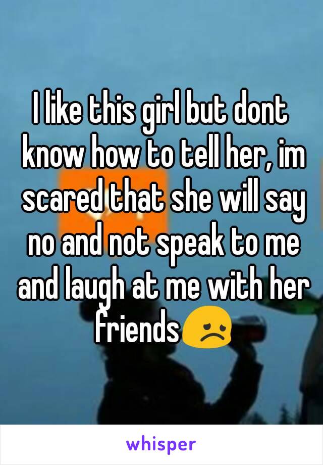 I like this girl but dont know how to tell her, im scared that she will say no and not speak to me and laugh at me with her friends😞