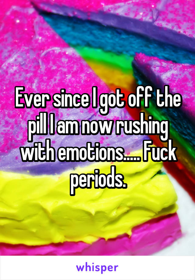 Ever since I got off the pill I am now rushing with emotions..... Fuck periods.