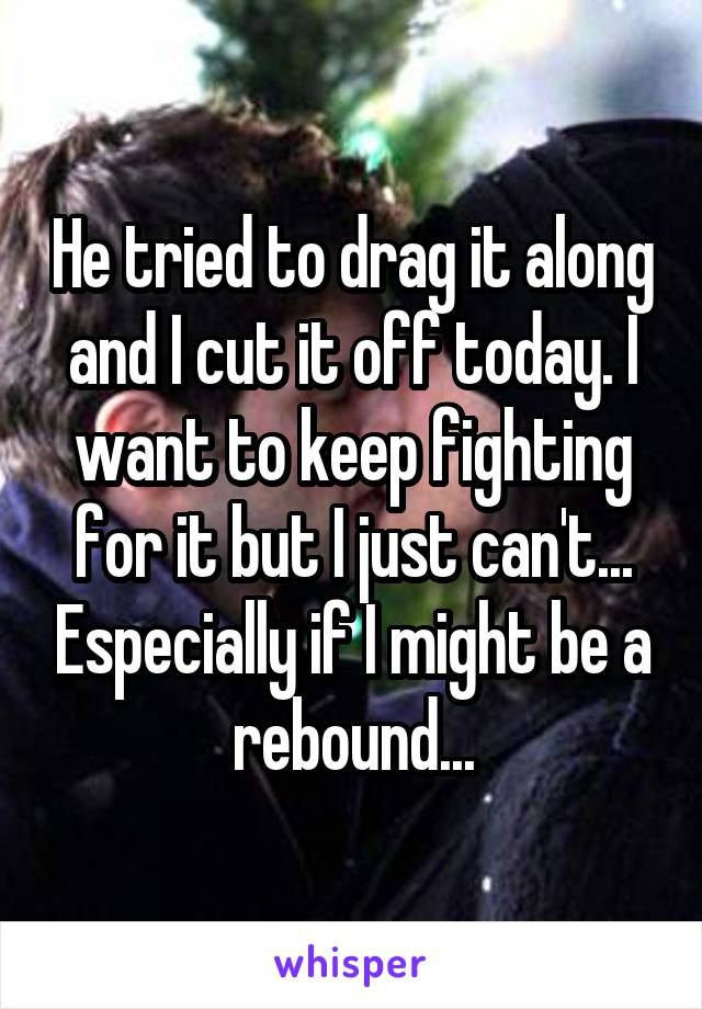 He tried to drag it along and I cut it off today. I want to keep fighting for it but I just can't... Especially if I might be a rebound...