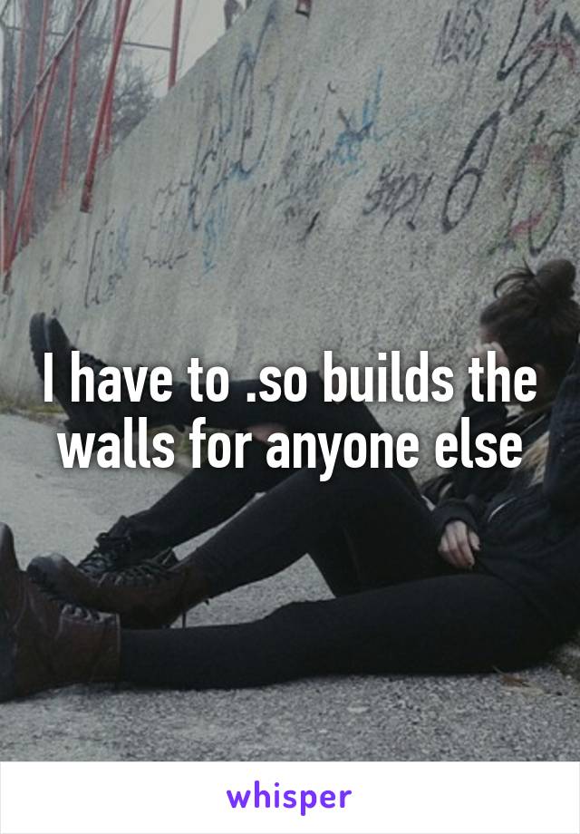 I have to .so builds the walls for anyone else