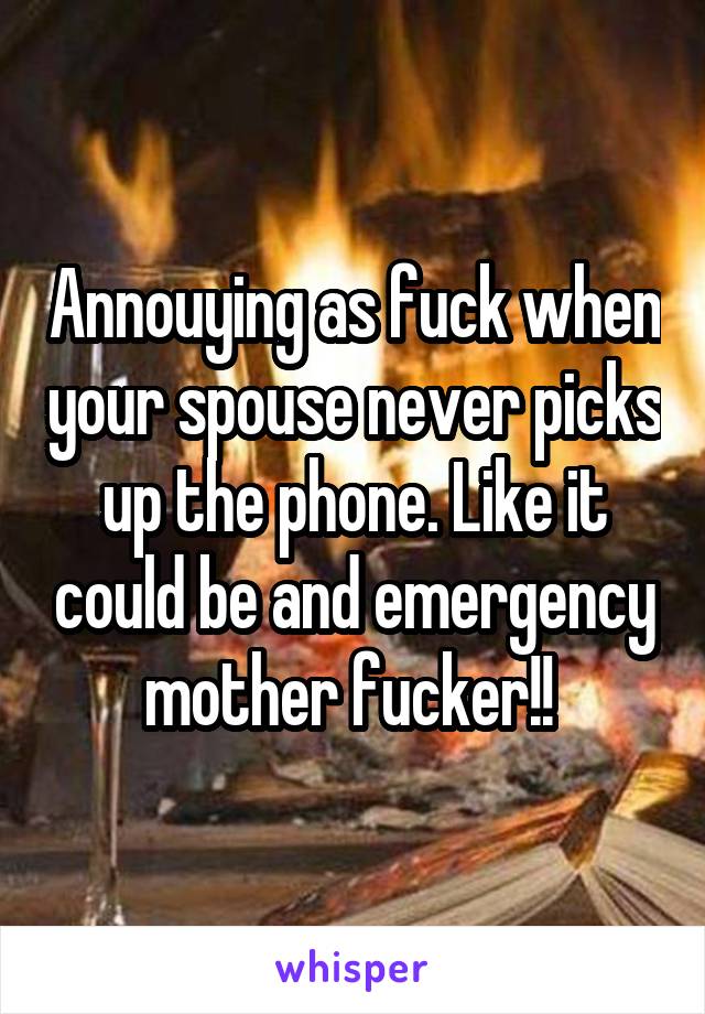 Annouying as fuck when your spouse never picks up the phone. Like it could be and emergency mother fucker!! 