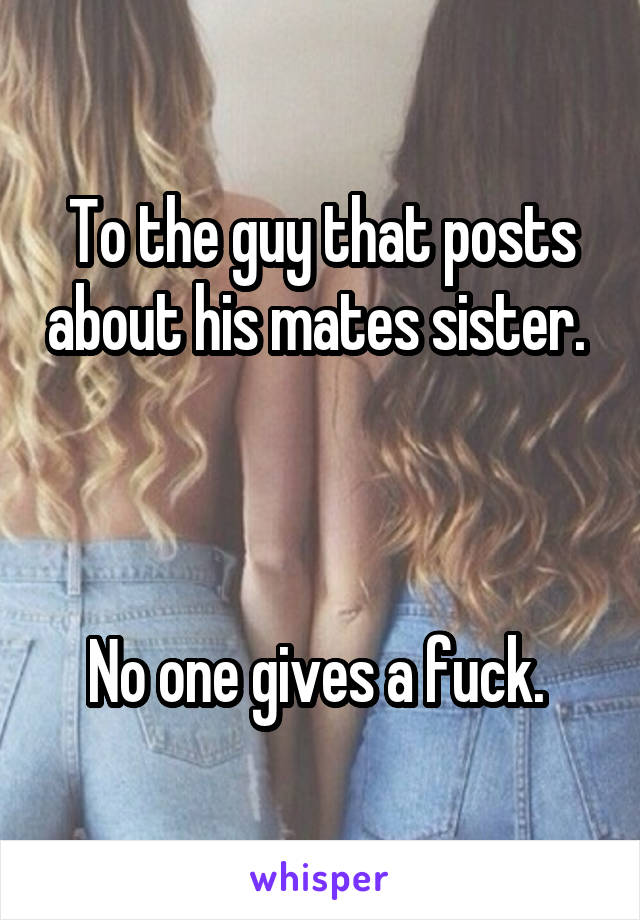 To the guy that posts about his mates sister.  


No one gives a fuck. 