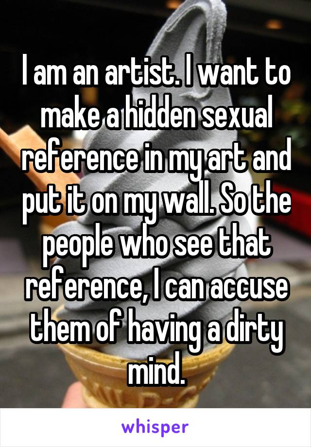 I am an artist. I want to make a hidden sexual reference in my art and put it on my wall. So the people who see that reference, I can accuse them of having a dirty mind.