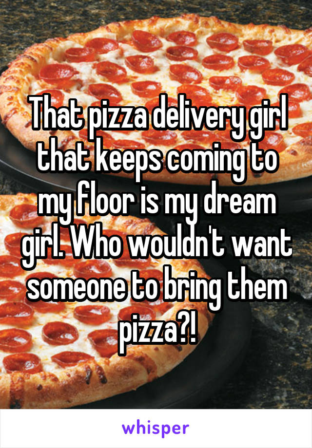 That pizza delivery girl that keeps coming to my floor is my dream girl. Who wouldn't want someone to bring them pizza?!