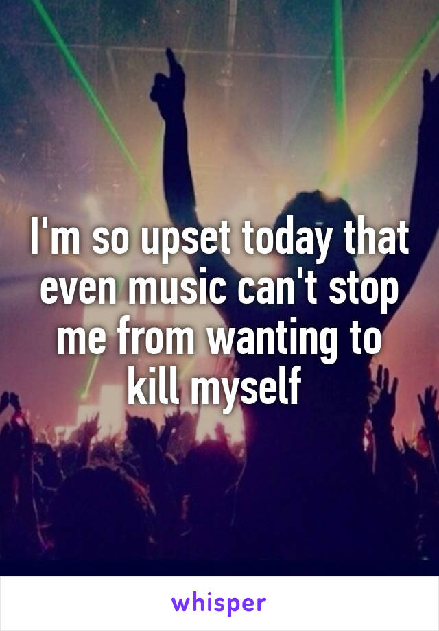 I'm so upset today that even music can't stop me from wanting to kill myself 