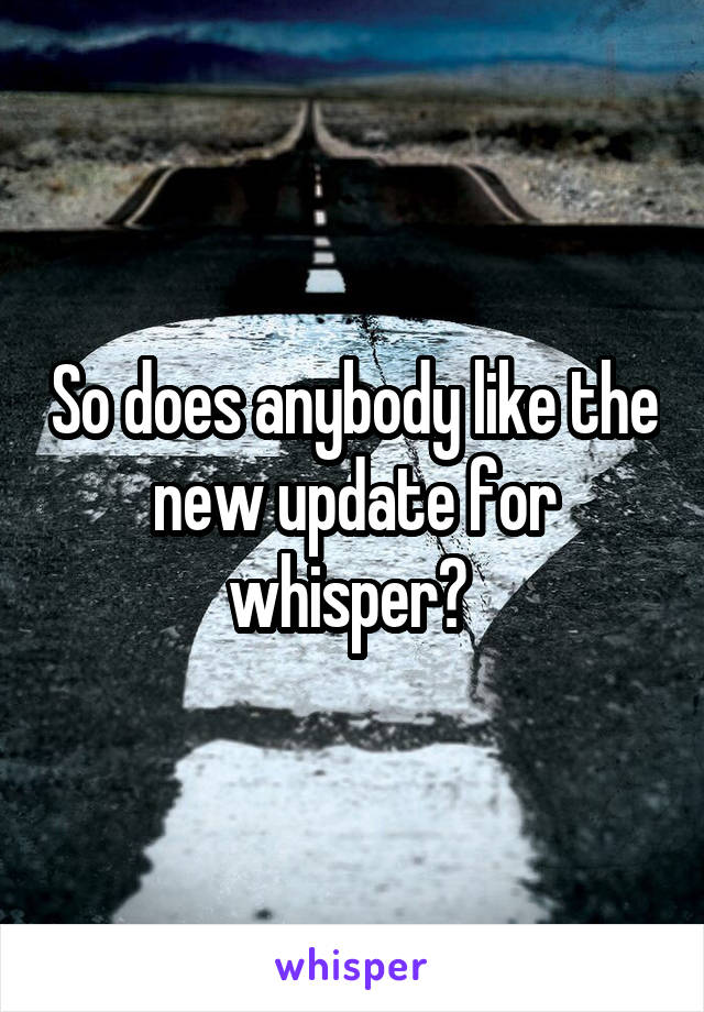 So does anybody like the new update for whisper? 