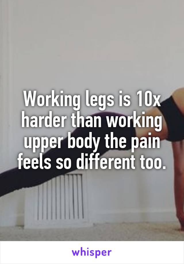 Working legs is 10x harder than working upper body the pain feels so different too.