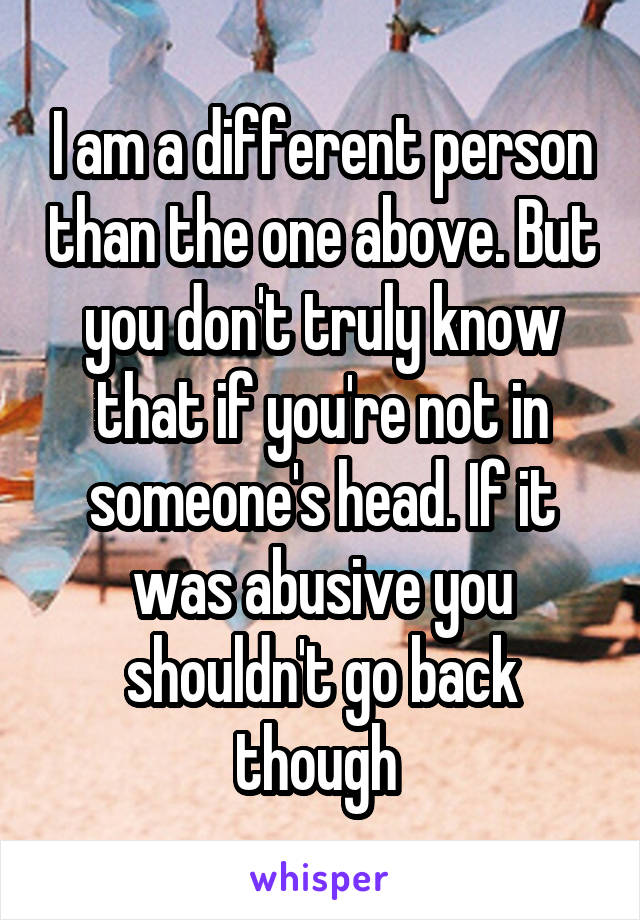 I am a different person than the one above. But you don't truly know that if you're not in someone's head. If it was abusive you shouldn't go back though 