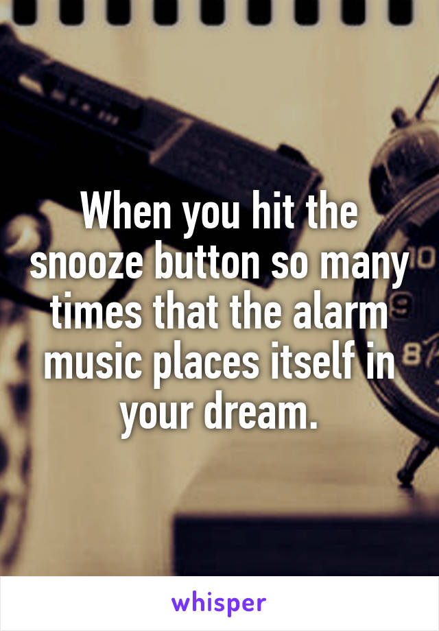 When you hit the snooze button so many times that the alarm music places itself in your dream.