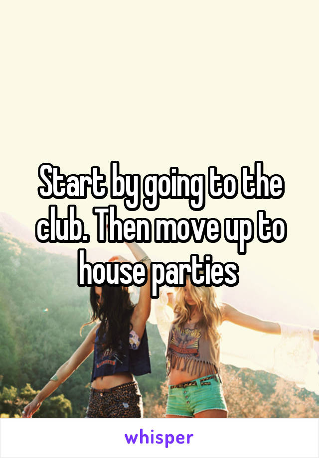 Start by going to the club. Then move up to house parties 