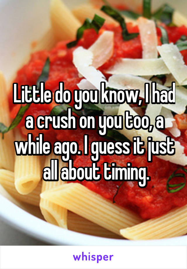 Little do you know, I had a crush on you too, a while ago. I guess it just  all about timing.