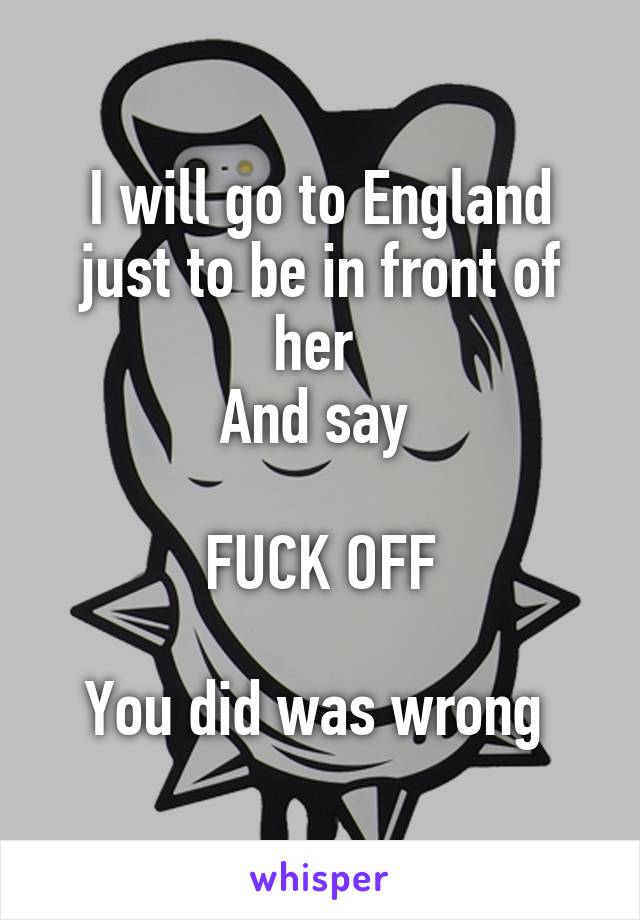 I will go to England just to be in front of her 
And say 

FUCK OFF

You did was wrong 