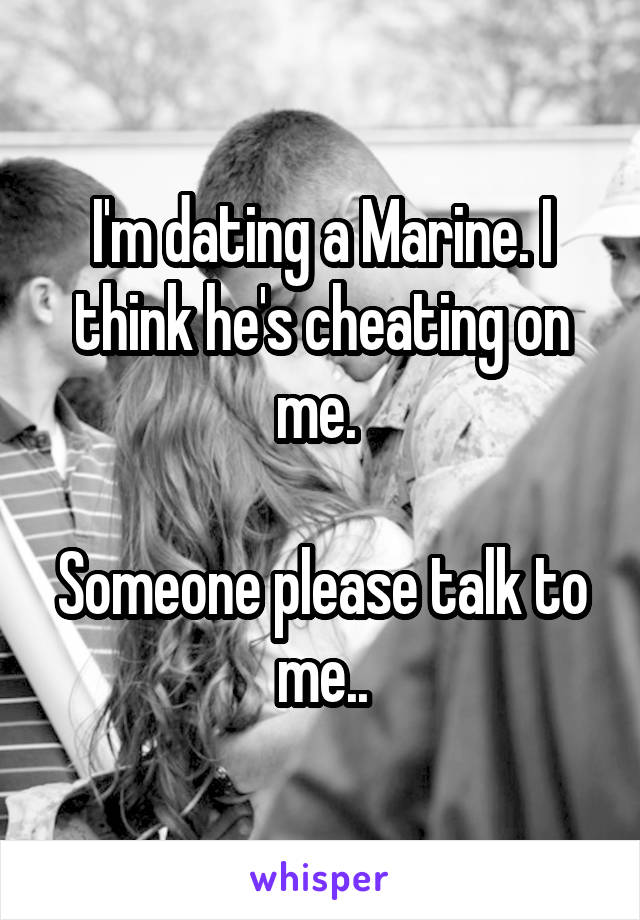 I'm dating a Marine. I think he's cheating on me. 

Someone please talk to me..