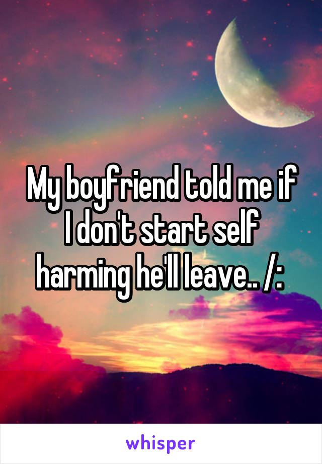 My boyfriend told me if I don't start self harming he'll leave.. /: 