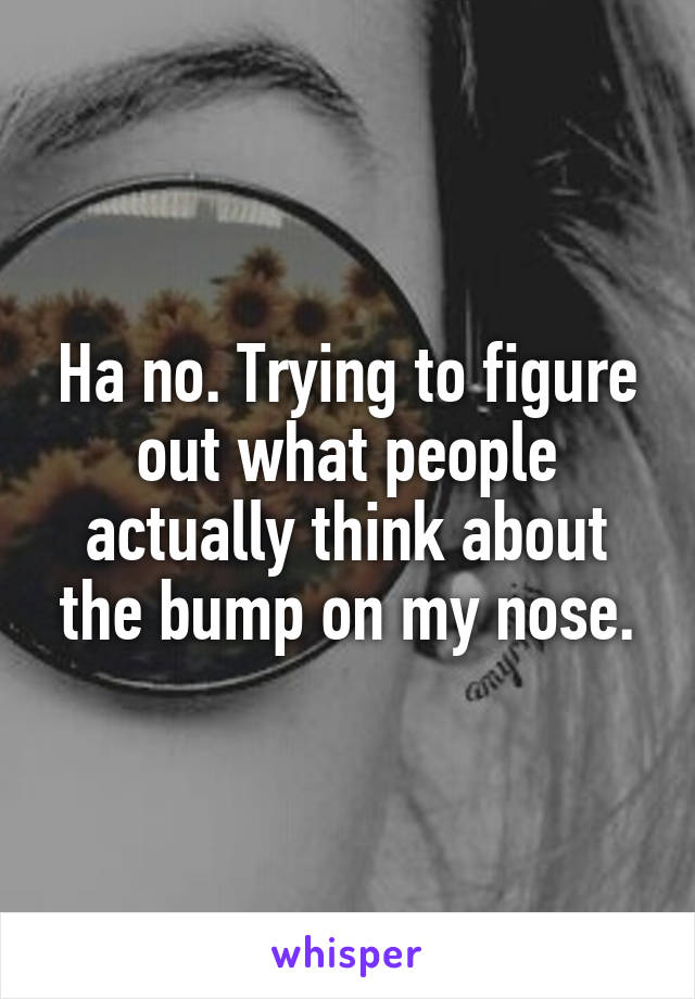 Ha no. Trying to figure out what people actually think about the bump on my nose.