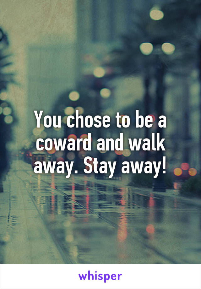 You chose to be a coward and walk away. Stay away!