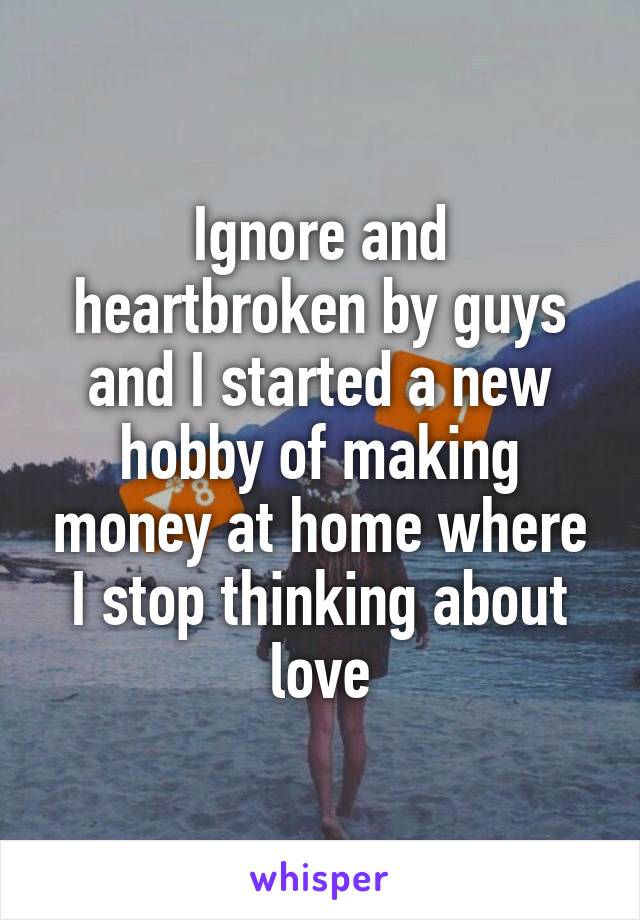 Ignore and heartbroken by guys and I started a new hobby of making money at home where I stop thinking about love