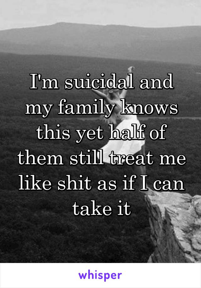 I'm suicidal and my family knows this yet half of them still treat me like shit as if I can take it