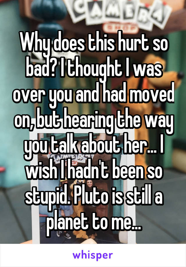 Why does this hurt so bad? I thought I was over you and had moved on, but hearing the way you talk about her... I wish I hadn't been so stupid. Pluto is still a planet to me...