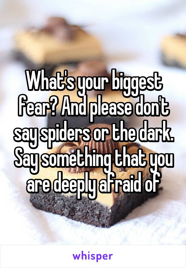 What's your biggest fear? And please don't say spiders or the dark. Say something that you are deeply afraid of