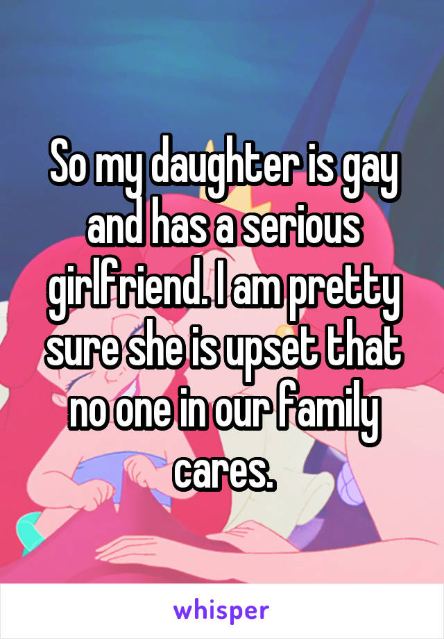 So my daughter is gay and has a serious girlfriend. I am pretty sure she is upset that no one in our family cares.