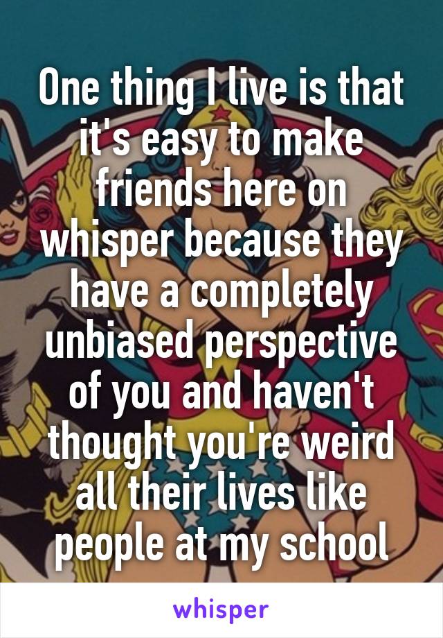 One thing I live is that it's easy to make friends here on whisper because they have a completely unbiased perspective of you and haven't thought you're weird all their lives like people at my school