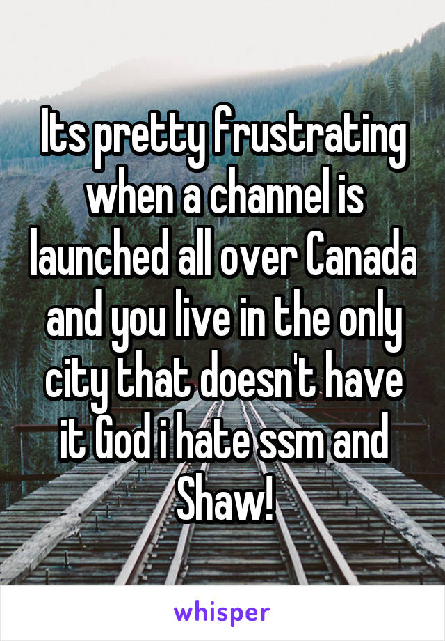 Its pretty frustrating when a channel is launched all over Canada and you live in the only city that doesn't have it God i hate ssm and Shaw!