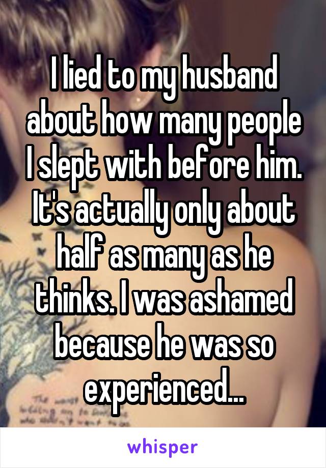 I lied to my husband about how many people I slept with before him. It's actually only about half as many as he thinks. I was ashamed because he was so experienced...