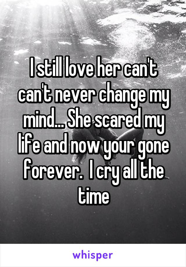 I still love her can't can't never change my mind... She scared my life and now your gone forever.  I cry all the time