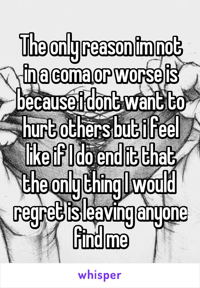 The only reason im not in a coma or worse is because i dont want to hurt others but i feel like if I do end it that the only thing I would  regret is leaving anyone find me