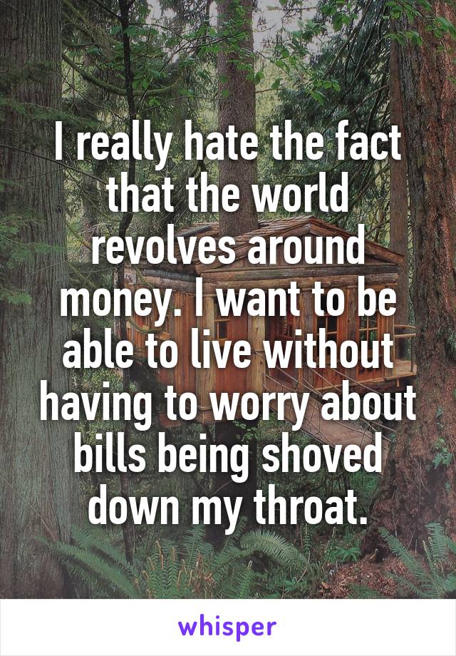 I really hate the fact that the world revolves around money. I want to be able to live without having to worry about bills being shoved down my throat.