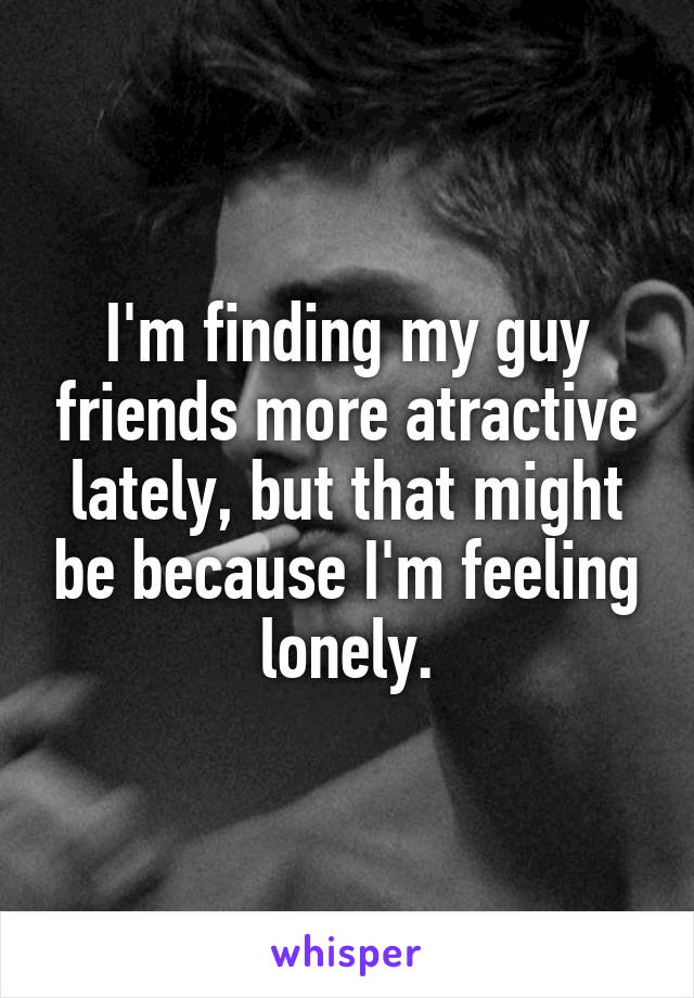 I'm finding my guy friends more atractive lately, but that might be because I'm feeling lonely.