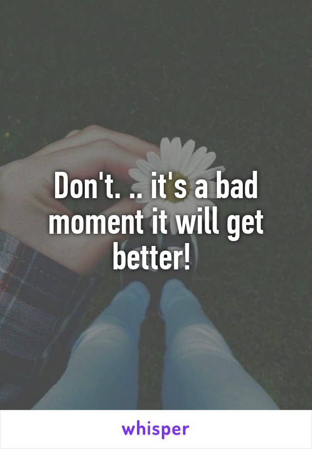 Don't. .. it's a bad moment it will get better! 