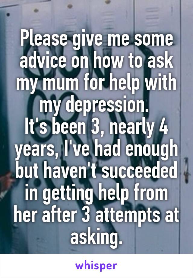 Please give me some advice on how to ask my mum for help with my depression. 
It's been 3, nearly 4 years, I've had enough but haven't succeeded in getting help from her after 3 attempts at asking.