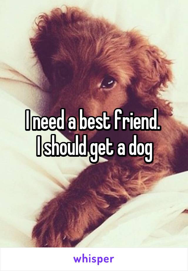 I need a best friend. 
I should get a dog