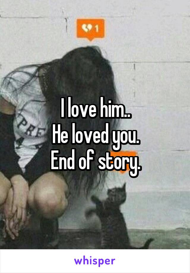 I love him..
He loved you.
End of story.