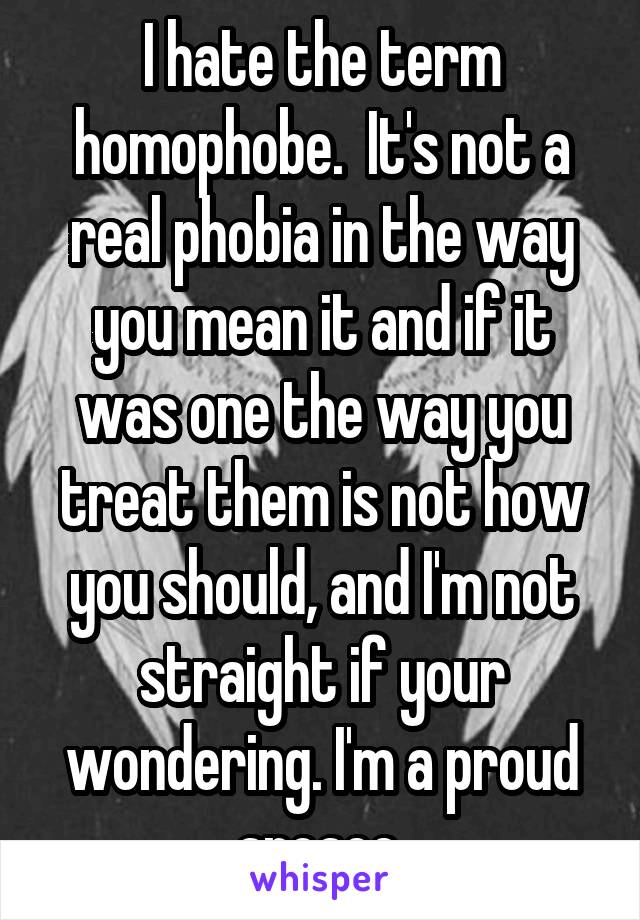 I hate the term homophobe.  It's not a real phobia in the way you mean it and if it was one the way you treat them is not how you should, and I'm not straight if your wondering. I'm a proud aroace.