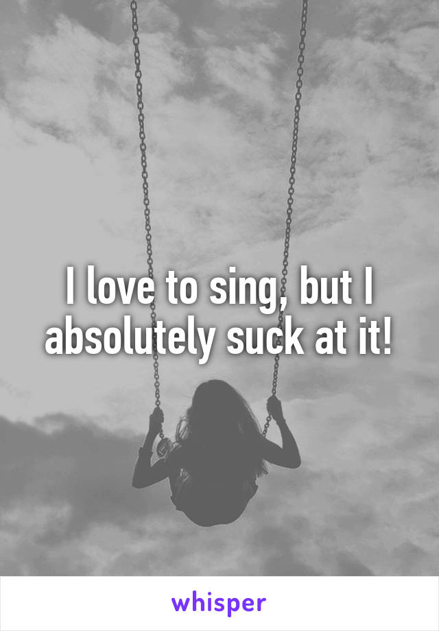 I love to sing, but I absolutely suck at it!