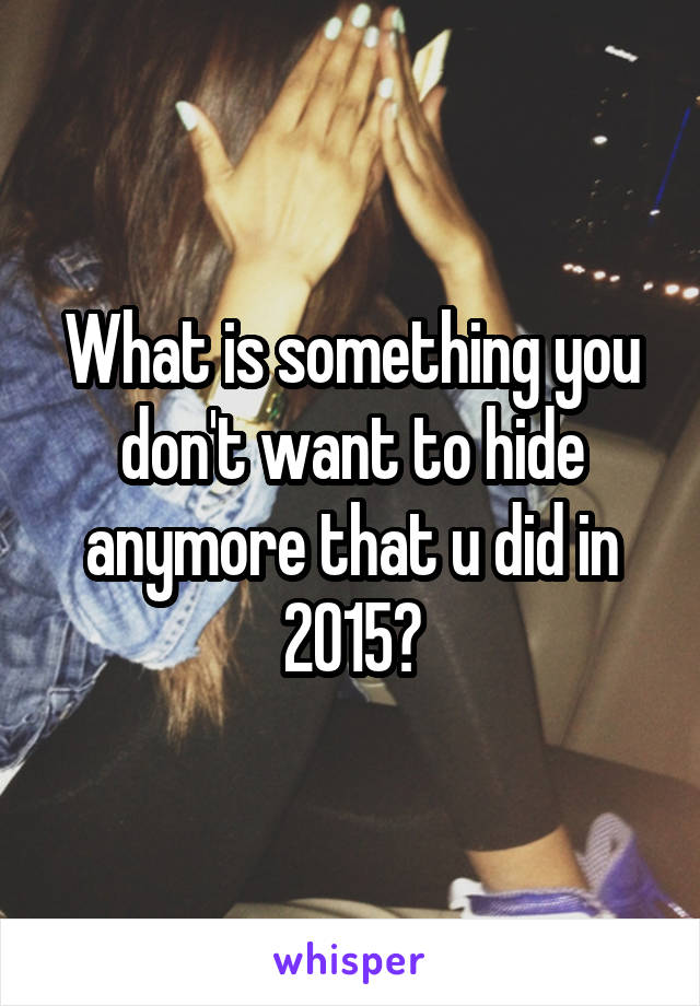 What is something you don't want to hide anymore that u did in 2015?