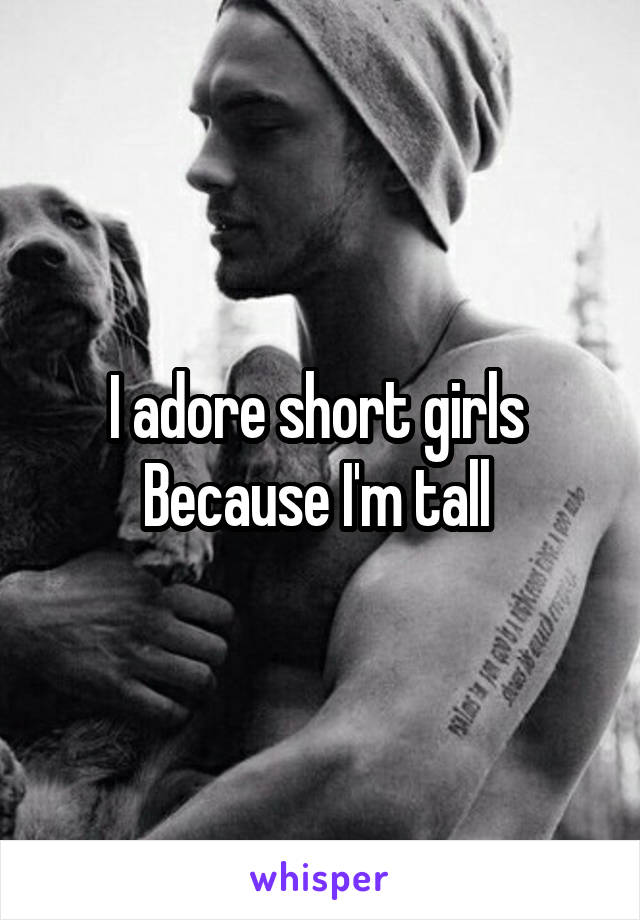 I adore short girls 
Because I'm tall 