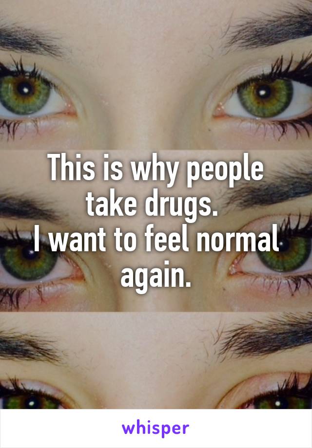 This is why people take drugs. 
I want to feel normal again.