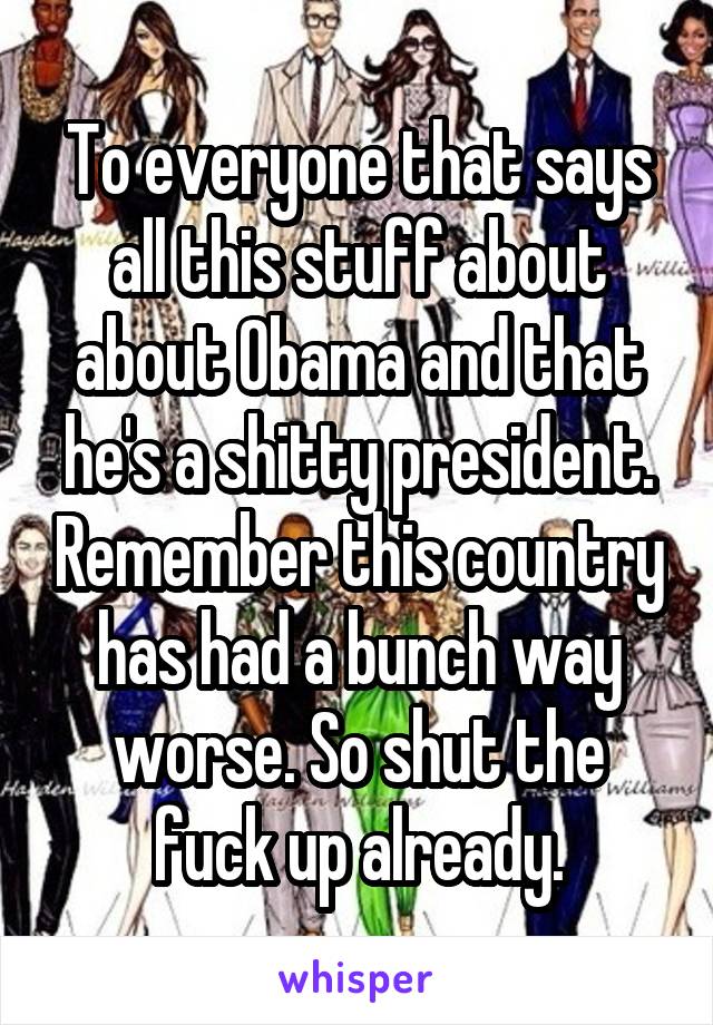 To everyone that says all this stuff about about Obama and that he's a shitty president. Remember this country has had a bunch way worse. So shut the fuck up already.