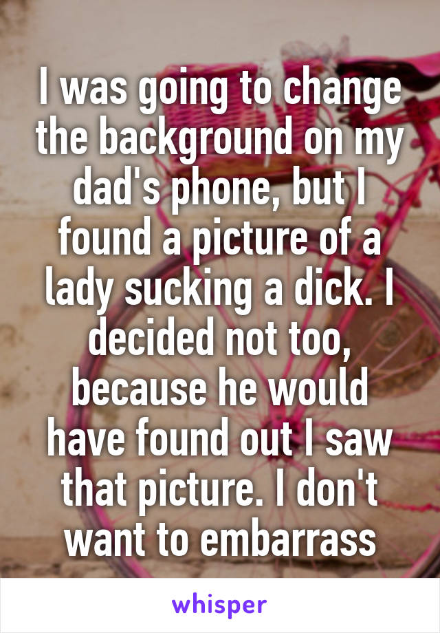 I was going to change the background on my dad's phone, but I found a picture of a lady sucking a dick. I decided not too, because he would have found out I saw that picture. I don't want to embarrass