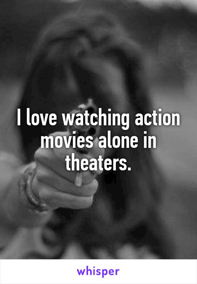 I love watching action movies alone in theaters.