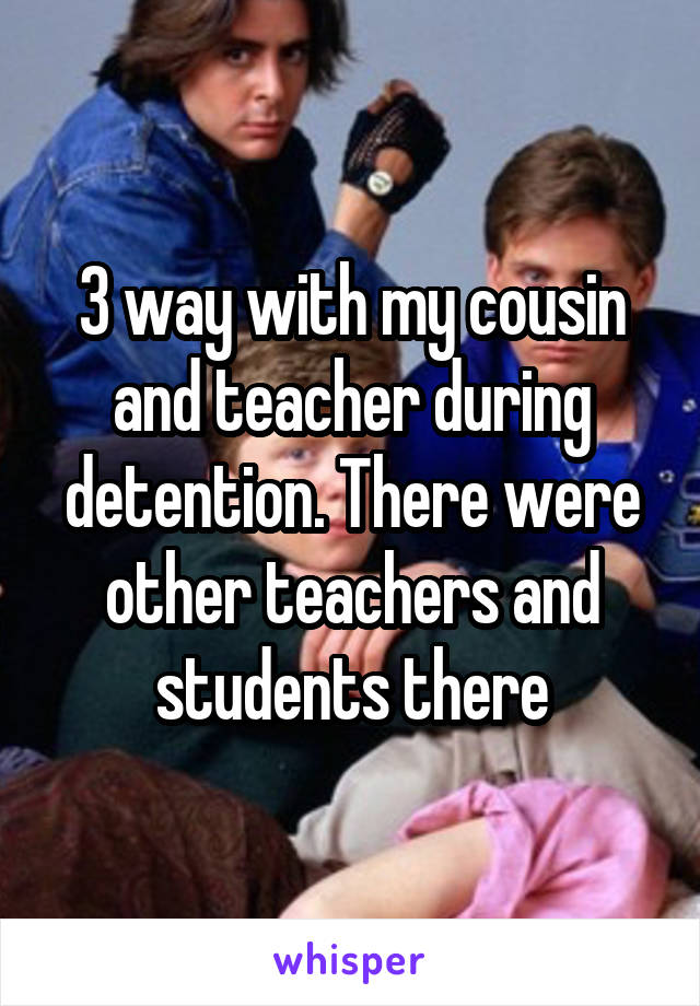 3 way with my cousin and teacher during detention. There were other teachers and students there