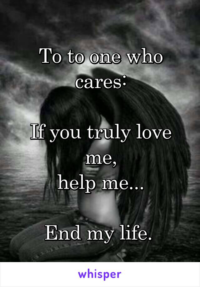 To to one who cares:

If you truly love me,
help me...

End my life. 