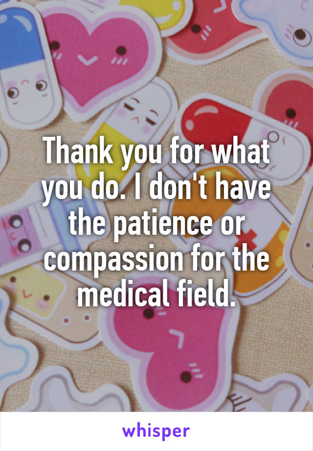 Thank you for what you do. I don't have the patience or compassion for the medical field.