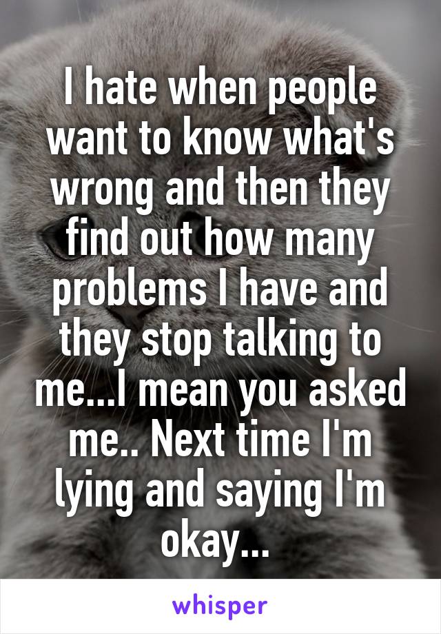 I hate when people want to know what's wrong and then they find out how many problems I have and they stop talking to me...I mean you asked me.. Next time I'm lying and saying I'm okay... 